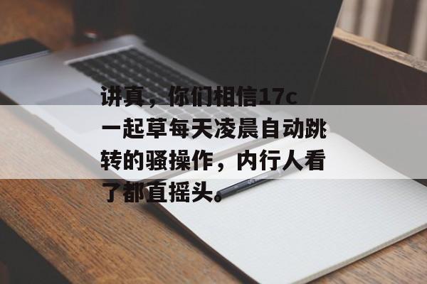 讲真，你们相信17c一起草每天凌晨自动跳转的骚操作，内行人看了都直摇头。
