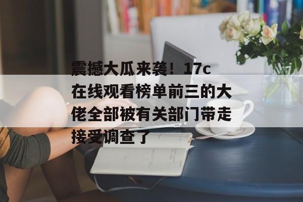 震撼大瓜来袭！17c在线观看榜单前三的大佬全部被有关部门带走接受调查了