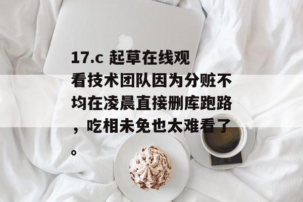 17.c 起草在线观看技术团队因为分赃不均在凌晨直接删库跑路，吃相未免也太难看了。