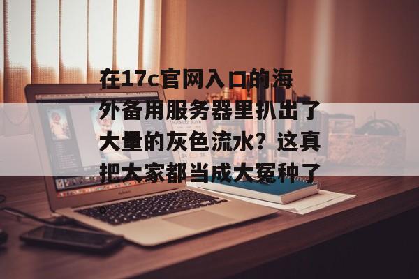在17c官网入口的海外备用服务器里扒出了大量的灰色流水？这真把大家都当成大冤种了。