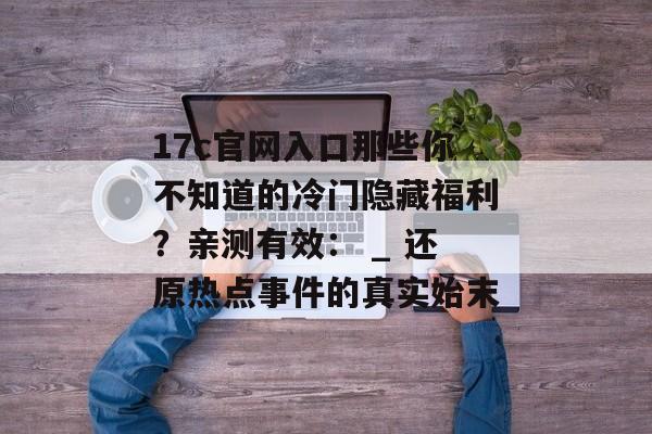 17c官网入口那些你不知道的冷门隐藏福利？亲测有效： _ 还原热点事件的真实始末