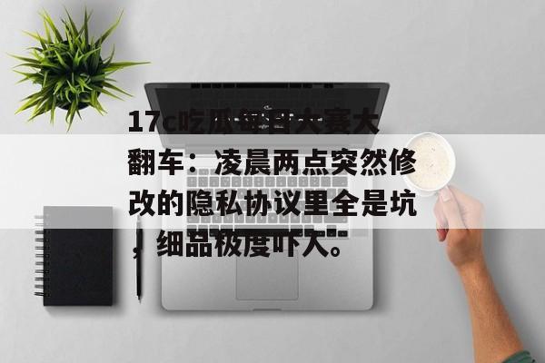 17c吃瓜每日大赛大翻车：凌晨两点突然修改的隐私协议里全是坑，细品极度吓人。