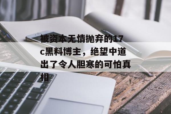 被资本无情抛弃的17c黑料博主，绝望中道出了令人胆寒的可怕真相