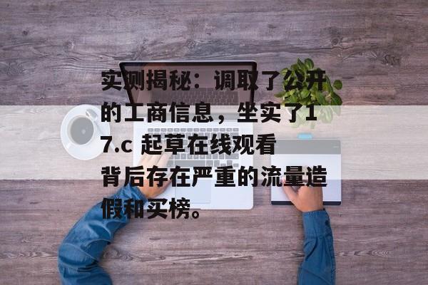 实测揭秘：调取了公开的工商信息，坐实了17.c 起草在线观看背后存在严重的流量造假和买榜。