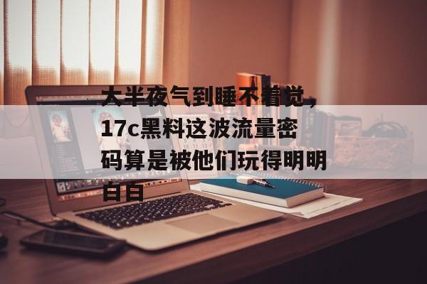 大半夜气到睡不着觉，17c黑料这波流量密码算是被他们玩得明明白白