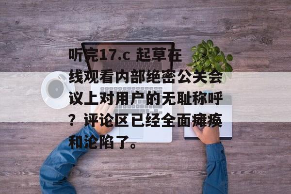 听完17.c 起草在线观看内部绝密公关会议上对用户的无耻称呼？评论区已经全面瘫痪和沦陷了。