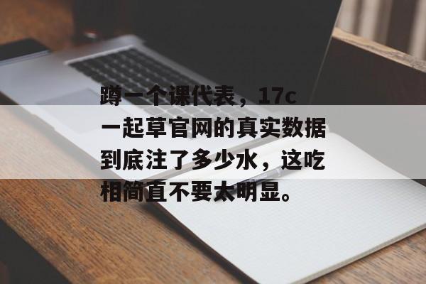 蹲一个课代表，17c一起草官网的真实数据到底注了多少水，这吃相简直不要太明显。