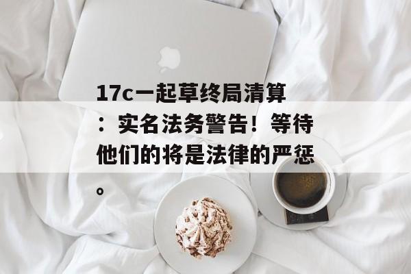 17c一起草终局清算：实名法务警告！等待他们的将是法律的严惩。