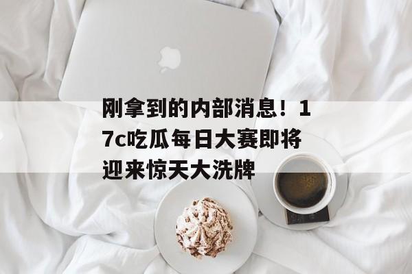 刚拿到的内部消息！17c吃瓜每日大赛即将迎来惊天大洗牌