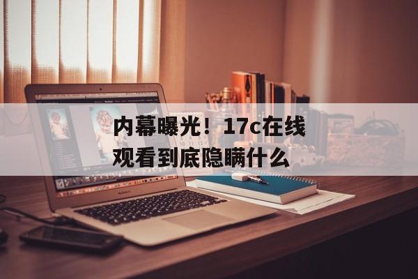 内幕曝光！17c在线观看到底隐瞒什么